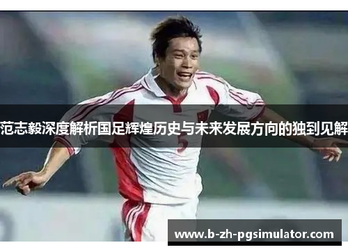范志毅深度解析国足辉煌历史与未来发展方向的独到见解 范志毅深度解析国足辉煌历史与未来发展方向的独到见解