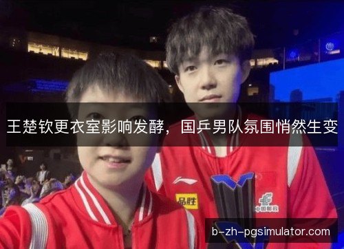 王楚钦更衣室影响发酵，国乒男队氛围悄然生变